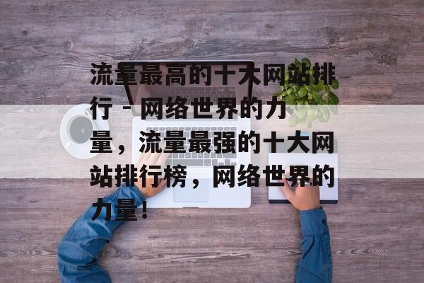 流量最高的十大网站排行 - 网络世界的力量，流量最强的十大网站排行榜，网络世界的力量！
