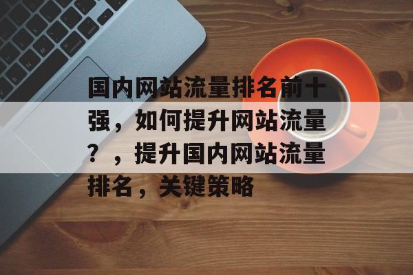国内网站流量排名前十强,如何提升网站流量?,提升国内网站流量排名,关键策略 国内网站流量排名前十强,如何提升网站流量?,提升国内网站流量排名,关键策略