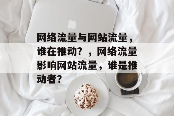 网络流量与网站流量，谁在推动？，网络流量影响网站流量，谁是推动者？