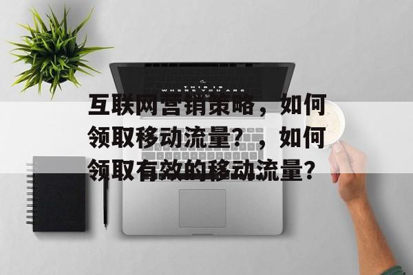 互联网营销策略，如何领取移动流量？，如何领取有效的移动流量？