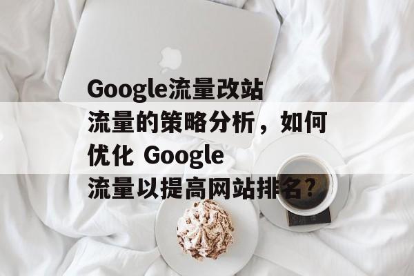 Google流量改站流量的策略分析,如何优化 Google 流量以提高网站排名? Google流量改站流量的策略分析,如何优化 Google 流量以提高网站排名?
