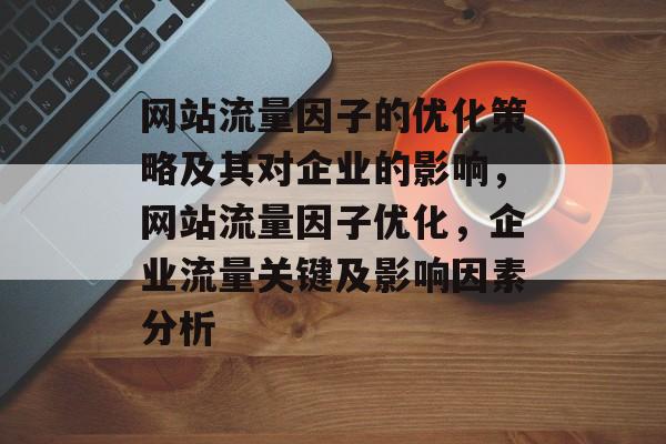 网站流量因子的优化策略及其对企业的影响,网站流量因子优化,企业流量关键及影响因素分析 网站流量因子的优化策略及其对企业的影响,网站流量因子优化,企业流量关键及影响因素分析