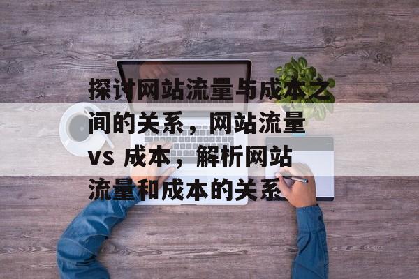 探讨网站流量与成本之间的关系,网站流量 vs 成本,解析网站流量和成本的关系 探讨网站流量与成本之间的关系,网站流量 vs 成本,解析网站流量和成本的关系