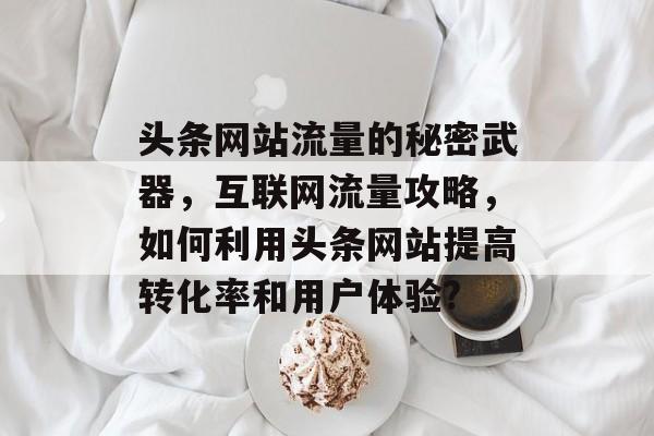 头条网站流量的秘密武器，互联网流量攻略，如何利用头条网站提高转化率和用户体验?