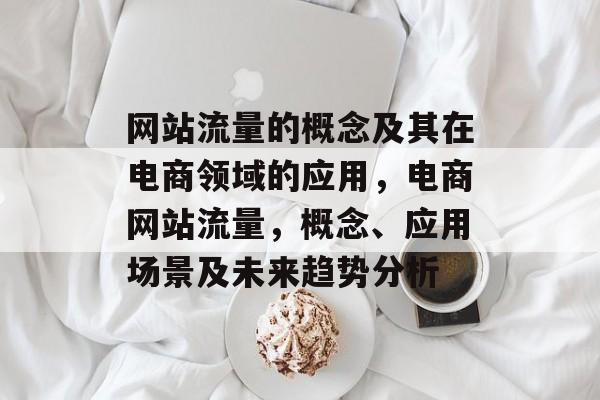 网站流量的概念及其在电商领域的应用,电商网站流量,概念、应用场景及未来趋势分析 网站流量的概念及其在电商领域的应用,电商网站流量,概念、应用场景及未来趋势分析