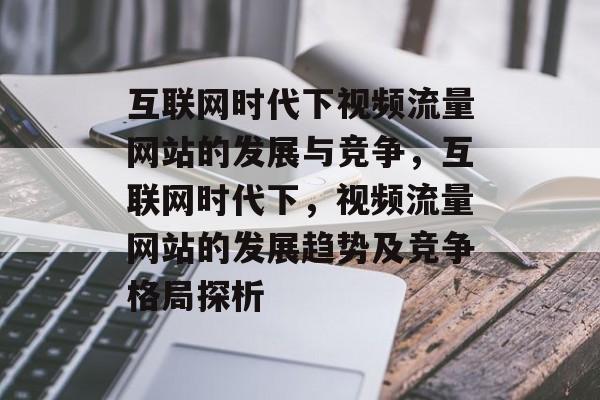 互联网时代下视频流量网站的发展与竞争,互联网时代下,视频流量网站的发展趋势及竞争格局探析 互联网时代下视频流量网站的发展与竞争,互联网时代下,视频流量网站的发展趋势及竞争格局探析