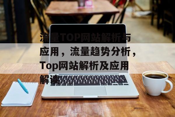 流量TOP网站解析与应用,流量趋势分析,Top网站解析及应用解读 流量TOP网站解析与应用,流量趋势分析,Top网站解析及应用解读