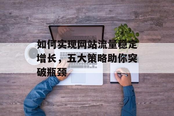 如何实现网站流量稳定增长,五大策略助你突破瓶颈 如何实现网站流量稳定增长,五大策略助你突破瓶颈