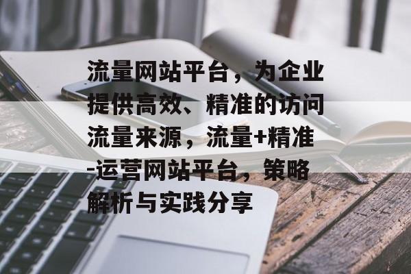 流量网站平台,为企业提供高效、精准的访问流量来源,流量+精准-运营网站平台,策略解析与实践分享 流量网站平台,为企业提供高效、精准的访问流量来源,流量+精准-运营网站平台,策略解析与实践分享
