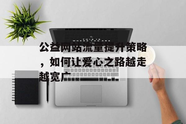 公益网站流量提升策略,如何让爱心之路越走越宽广 公益网站流量提升策略,如何让爱心之路越走越宽广