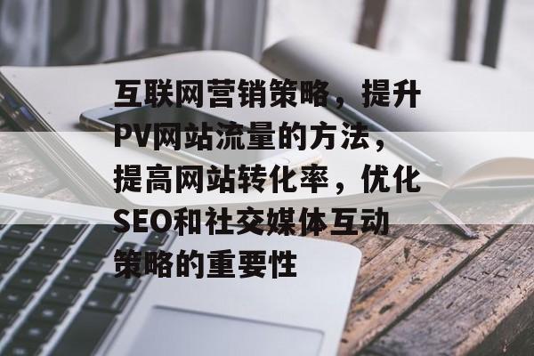 互联网营销策略,提升PV网站流量的方法,提高网站转化率,优化SEO和社交媒体互动策略的重要性 互联网营销策略,提升PV网站流量的方法,提高网站转化率,优化SEO和社交媒体互动策略的重要性