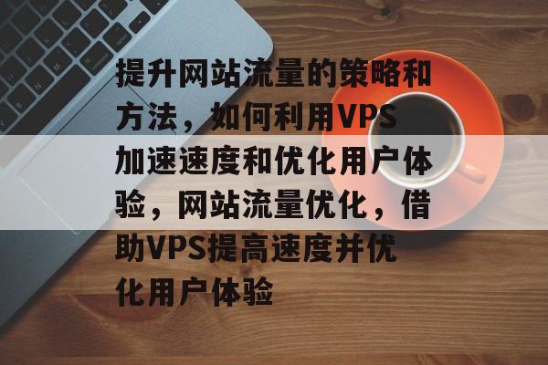 提升网站流量的策略和方法，如何利用VPS加速速度和优化用户体验，网站流量优化，借助VPS提高速度并优化用户体验