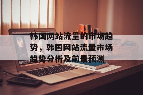 韩国网站流量的市场趋势，韩国网站流量市场趋势分析及前景预测