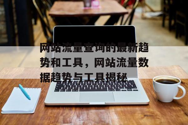 网站流量查询的最新趋势和工具,网站流量数据趋势与工具揭秘 网站流量查询的最新趋势和工具,网站流量数据趋势与工具揭秘