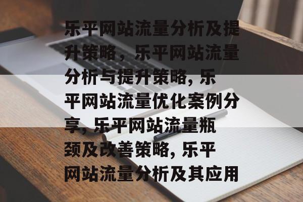 乐平网站流量分析及提升策略，乐平网站流量分析与提升策略, 乐平网站流量优化案例分享, 乐平网站流量瓶颈及改善策略, 乐平网站流量分析及其应用