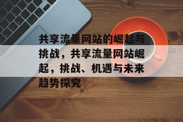 共享流量网站的崛起与挑战，共享流量网站崛起，挑战、机遇与未来趋势探究
