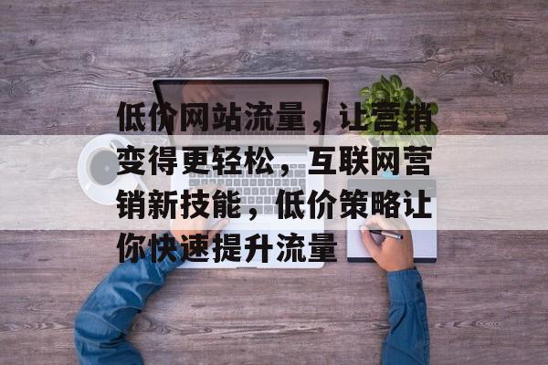 低价网站流量,让营销变得更轻松,互联网营销新技能,低价策略让你快速提升流量 低价网站流量,让营销变得更轻松,互联网营销新技能,低价策略让你快速提升流量