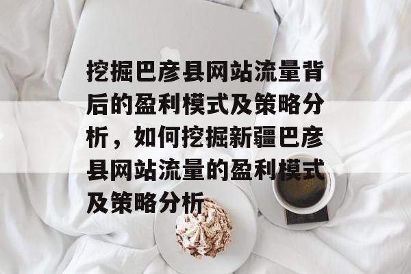 挖掘巴彦县网站流量背后的盈利模式及策略分析,如何挖掘新疆巴彦县网站流量的盈利模式及策略分析 挖掘巴彦县网站流量背后的盈利模式及策略分析,如何挖掘新疆巴彦县网站流量的盈利模式及策略分析