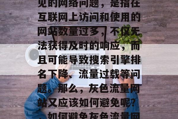 灰色流量网站是一种常见的网络问题,是指在互联网上访问和使用的网站数量过多,不仅无法获得及时的响应,而且可能导致搜索引擎排名下降、流量过载等问题。那么,灰色流量网站又应该如何避免呢?,如何避免灰色流量网站? 灰色流量网站是一种常见的网络问题,是指在互联网上访问和使用的网站数量过多,不仅无法获得及时的响应,而且可能导致搜索引擎排名下降、流量过载等问题。那么,灰色流量网站又应该如何避免呢?,如何避免灰色流量网站?