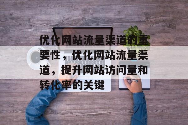 优化网站流量渠道的重要性,优化网站流量渠道,提升网站访问量和转化率的关键 优化网站流量渠道的重要性,优化网站流量渠道,提升网站访问量和转化率的关键