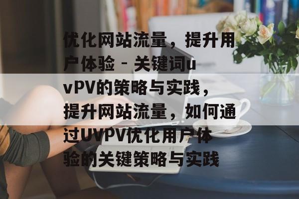 优化网站流量，提升用户体验 - 关键词uvPV的策略与实践，提升网站流量，如何通过UVPV优化用户体验的关键策略与实践