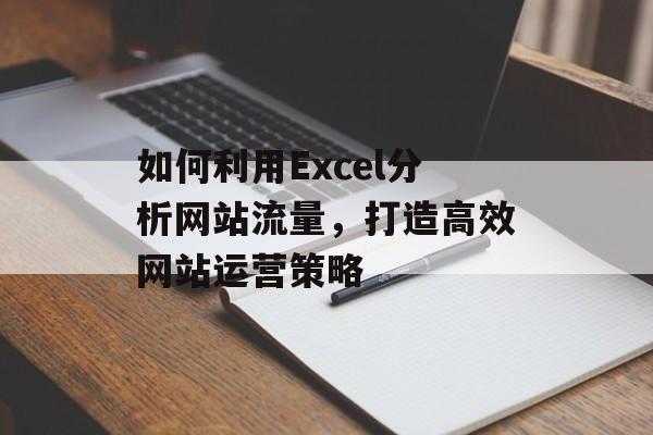 如何利用Excel分析网站流量,打造高效网站运营策略 如何利用Excel分析网站流量,打造高效网站运营策略