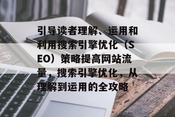 引导读者理解、运用和利用搜索引擎优化(SEO)策略提高网站流量,搜索引擎优化,从理解到运用的全攻略 引导读者理解、运用和利用搜索引擎优化(SEO)策略提高网站流量,搜索引擎优化,从理解到运用的全攻略