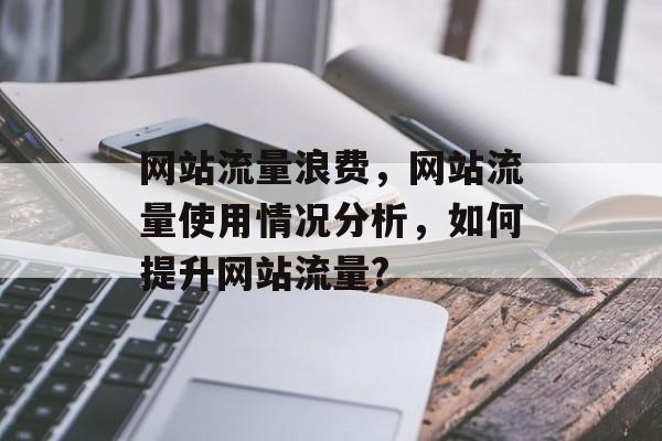网站流量浪费,网站流量使用情况分析,如何提升网站流量? 网站流量浪费,网站流量使用情况分析,如何提升网站流量?