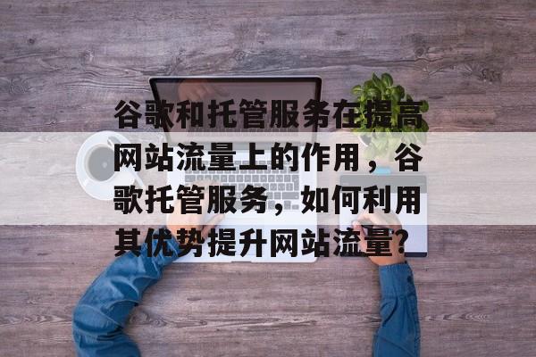 谷歌和托管服务在提高网站流量上的作用,谷歌托管服务,如何利用其优势提升网站流量? 谷歌和托管服务在提高网站流量上的作用,谷歌托管服务,如何利用其优势提升网站流量?