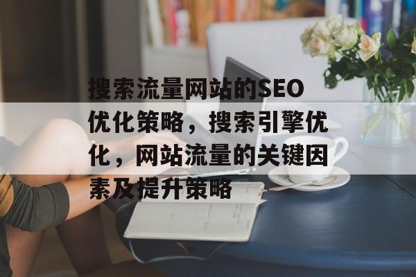 搜索流量网站的SEO优化策略,搜索引擎优化,网站流量的关键因素及提升策略 搜索流量网站的SEO优化策略,搜索引擎优化,网站流量的关键因素及提升策略