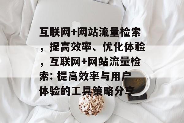 互联网+网站流量检索,提高效率、优化体验,互联网+网站流量检索: 提高效率与用户体验的工具策略分享 互联网+网站流量检索,提高效率、优化体验,互联网+网站流量检索: 提高效率与用户体验的工具策略分享