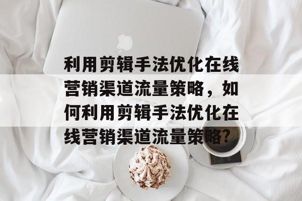 利用剪辑手法优化在线营销渠道流量策略，如何利用剪辑手法优化在线营销渠道流量策略?
