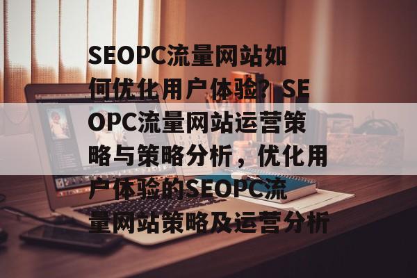 SEOPC流量网站如何优化用户体验？SEOPC流量网站运营策略与策略分析，优化用户体验的SEOPC流量网站策略及运营分析