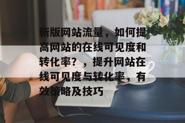新版网站流量，如何提高网站的在线可见度和转化率？，提升网站在线可见度与转化率，有效策略及技巧