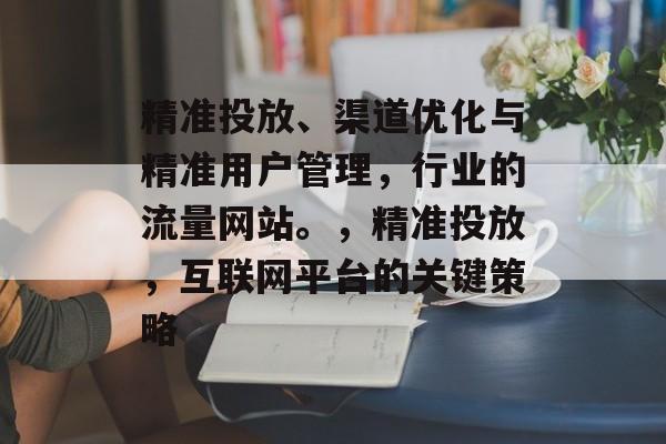 精准投放、渠道优化与精准用户管理,行业的流量网站。,精准投放,互联网平台的关键策略 精准投放、渠道优化与精准用户管理,行业的流量网站。,精准投放,互联网平台的关键策略