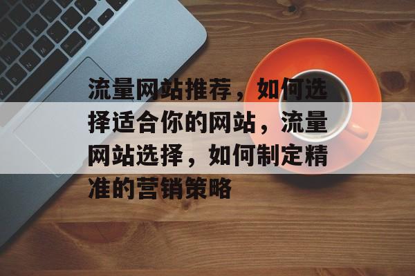 流量网站推荐,如何选择适合你的网站,流量网站选择,如何制定精准的营销策略 流量网站推荐,如何选择适合你的网站,流量网站选择,如何制定精准的营销策略