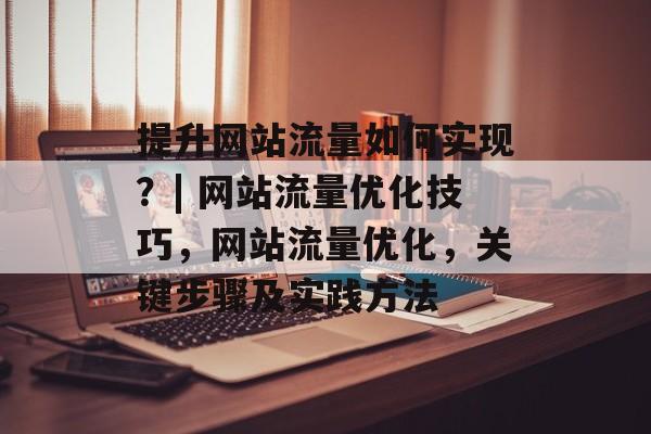 提升网站流量如何实现?| 网站流量优化技巧,网站流量优化,关键步骤及实践方法 提升网站流量如何实现?| 网站流量优化技巧,网站流量优化,关键步骤及实践方法