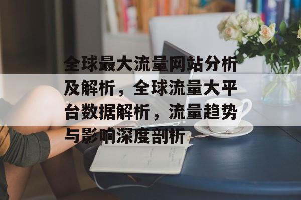 全球最大流量网站分析及解析,全球流量大平台数据解析,流量趋势与影响深度剖析 全球最大流量网站分析及解析,全球流量大平台数据解析,流量趋势与影响深度剖析