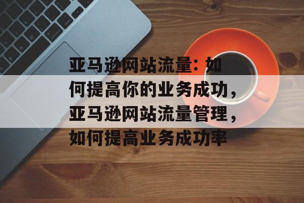 亚马逊网站流量: 如何提高你的业务成功,亚马逊网站流量管理,如何提高业务成功率 亚马逊网站流量: 如何提高你的业务成功,亚马逊网站流量管理,如何提高业务成功率
