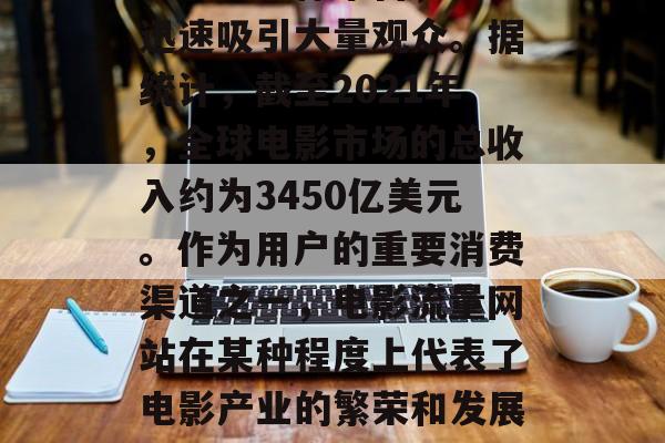 电影流量网站作为一种在线流媒体平台,能够迅速吸引大量观众。据统计,截至2021年,全球电影市场的总收入约为3450亿美元。作为用户的重要消费渠道之一,电影流量网站在某种程度上代表了电影产业的繁荣和发展。,电影流量网站的发展与繁荣 电影流量网站作为一种在线流媒体平台,能够迅速吸引大量观众。据统计,截至2021年,全球电影市场的总收入约为3450亿美元。作为用户的重要消费渠道之一,电影流量网站在某种程度上代表了电影产业的繁荣和发展。,电影流量网站的发展与繁荣