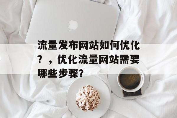 流量发布网站如何优化?,优化流量网站需要哪些步骤? 流量发布网站如何优化?,优化流量网站需要哪些步骤?