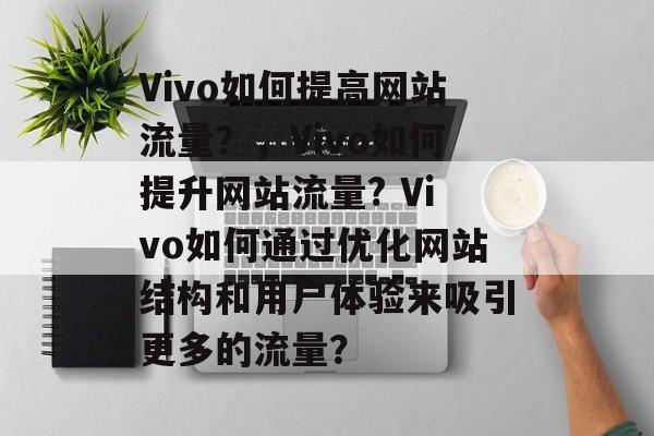 Vivo如何提高网站流量?,Vivo如何提升网站流量? Vivo如何通过优化网站结构和用户体验来吸引更多的流量? Vivo如何提高网站流量?,Vivo如何提升网站流量? Vivo如何通过优化网站结构和用户体验来吸引更多的流量?