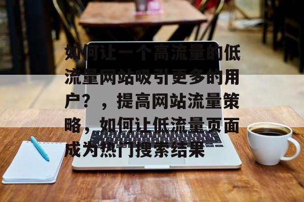 如何让一个高流量的低流量网站吸引更多的用户?,提高网站流量策略,如何让低流量页面成为热门搜索结果 如何让一个高流量的低流量网站吸引更多的用户?,提高网站流量策略,如何让低流量页面成为热门搜索结果