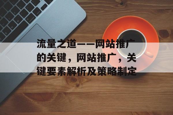 流量之道——网站推广的关键,网站推广,关键要素解析及策略制定 流量之道——网站推广的关键,网站推广,关键要素解析及策略制定