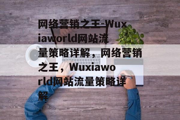 网络营销之王-Wuxiaworld网站流量策略详解，网络营销之王，Wuxiaworld网站流量策略详解