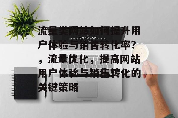流量类网站如何提升用户体验与销售转化率?,流量优化,提高网站用户体验与销售转化的关键策略 流量类网站如何提升用户体验与销售转化率?,流量优化,提高网站用户体验与销售转化的关键策略