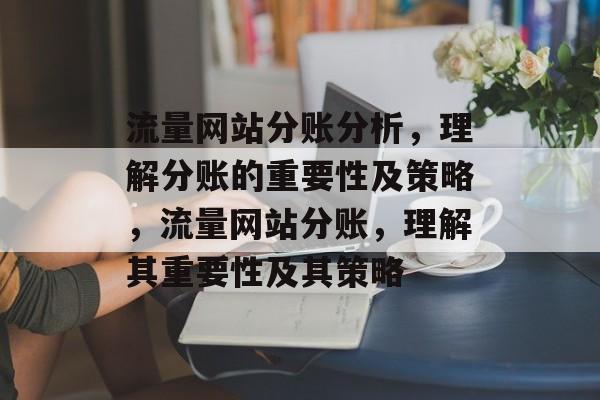 流量网站分账分析,理解分账的重要性及策略,流量网站分账,理解其重要性及其策略 流量网站分账分析,理解分账的重要性及策略,流量网站分账,理解其重要性及其策略