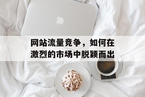 网站流量竞争，如何在激烈的市场中脱颖而出