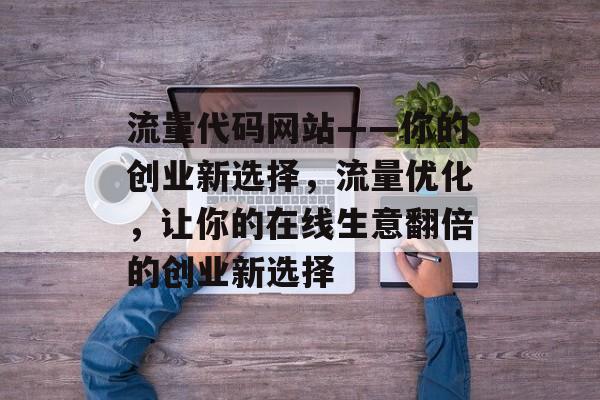 流量代码网站——你的创业新选择,流量优化,让你的在线生意翻倍的创业新选择 流量代码网站——你的创业新选择,流量优化,让你的在线生意翻倍的创业新选择