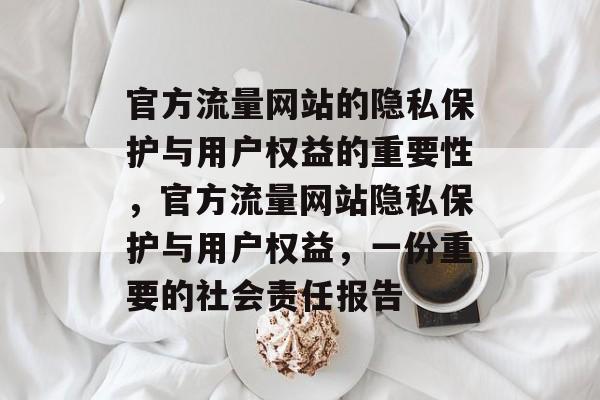 官方流量网站的隐私保护与用户权益的重要性,官方流量网站隐私保护与用户权益,一份重要的社会责任报告 官方流量网站的隐私保护与用户权益的重要性,官方流量网站隐私保护与用户权益,一份重要的社会责任报告